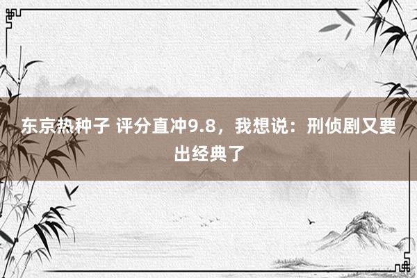 东京热种子 评分直冲9.8，我想说：刑侦剧又要出经典了