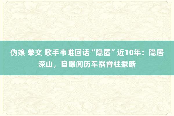 伪娘 拳交 歌手韦唯回话“隐匿”近10年：隐居深山，自曝阅历车祸脊柱撅断