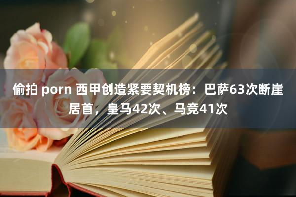 偷拍 porn 西甲创造紧要契机榜：巴萨63次断崖居首，皇马42次、马竞41次