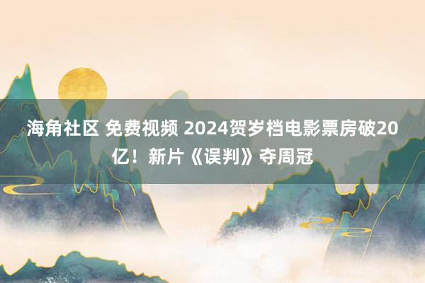 海角社区 免费视频 2024贺岁档电影票房破20亿！新片《误判》夺周冠