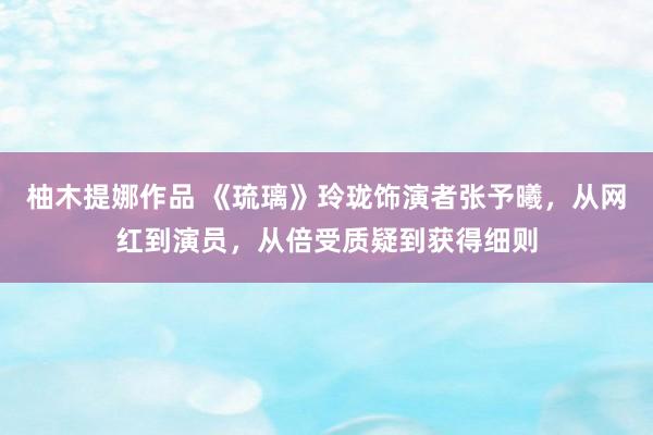 柚木提娜作品 《琉璃》玲珑饰演者张予曦，从网红到演员，从倍受质疑到获得细则