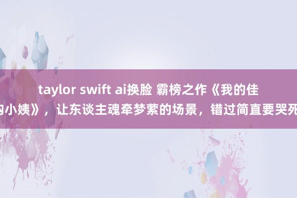 taylor swift ai换脸 霸榜之作《我的佳构小姨》，让东谈主魂牵梦萦的场景，错过简直要哭死！