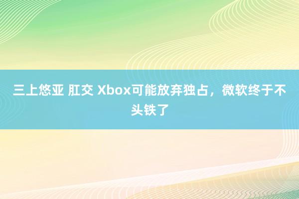 三上悠亚 肛交 Xbox可能放弃独占，微软终于不头铁了