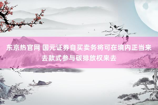 东京热官网 国元证券自买卖务将可在境内正当来去款式参与碳排放权来去