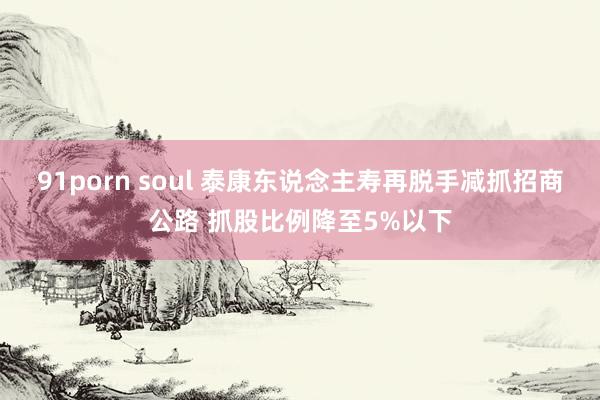 91porn soul 泰康东说念主寿再脱手减抓招商公路 抓股比例降至5%以下