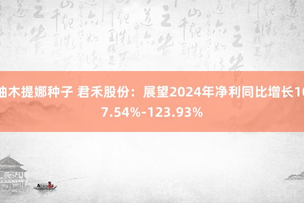 柚木提娜种子 君禾股份：展望2024年净利同比增长107.54%-123.93%