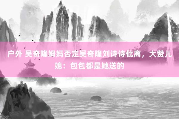 户外 吴奇隆姆妈否定吴奇隆刘诗诗仳离，大赞儿媳：包包都是她送的