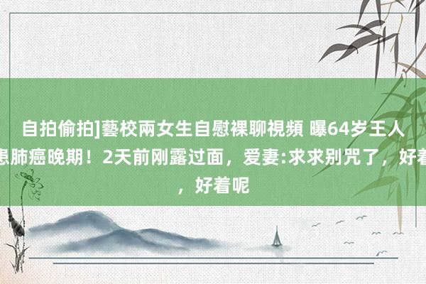 自拍偷拍]藝校兩女生自慰裸聊視頻 曝64岁王人秦患肺癌晚期！2天前刚露过面，爱妻:求求别咒了，好着呢