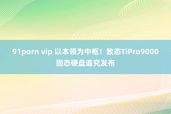 91porn vip 以本领为中枢！致态TiPro9000固态硬盘追究发布