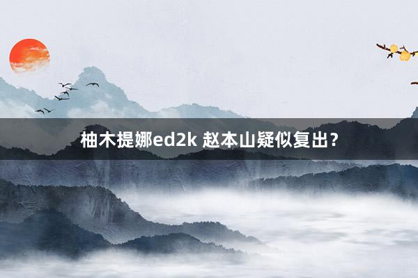 柚木提娜ed2k 赵本山疑似复出？