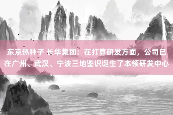 东京热种子 长华集团：在打算研发方面，公司已在广州、武汉、宁波三地鉴识诞生了本领研发中心