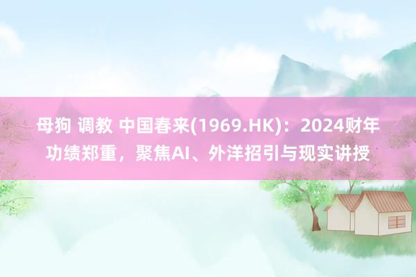 母狗 调教 中国春来(1969.HK)：2024财年功绩郑重，聚焦AI、外洋招引与现实讲授