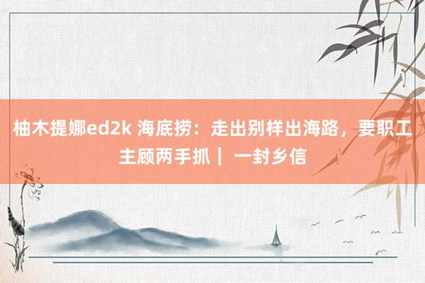 柚木提娜ed2k 海底捞：走出别样出海路，要职工主顾两手抓｜ 一封乡信