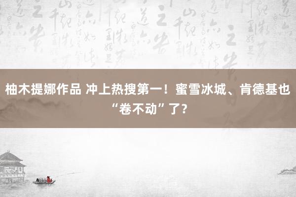 柚木提娜作品 冲上热搜第一！蜜雪冰城、肯德基也“卷不动”了？