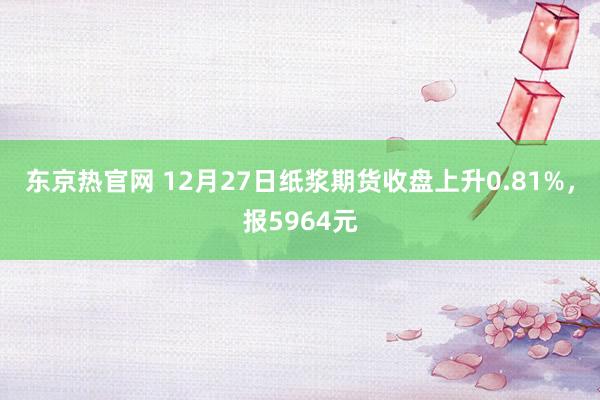 东京热官网 12月27日纸浆期货收盘上升0.81%，报5964元