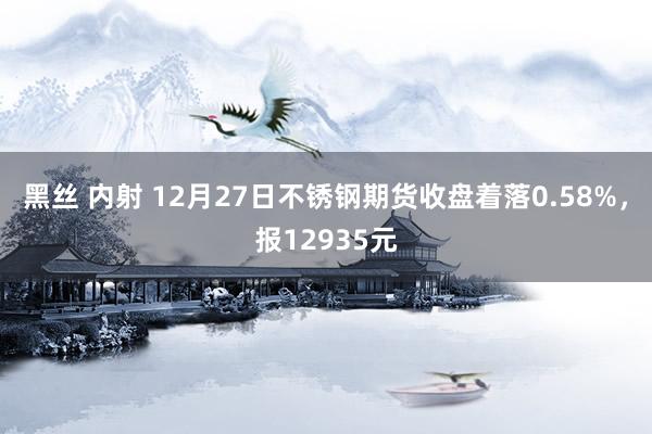 黑丝 内射 12月27日不锈钢期货收盘着落0.58%，报12935元