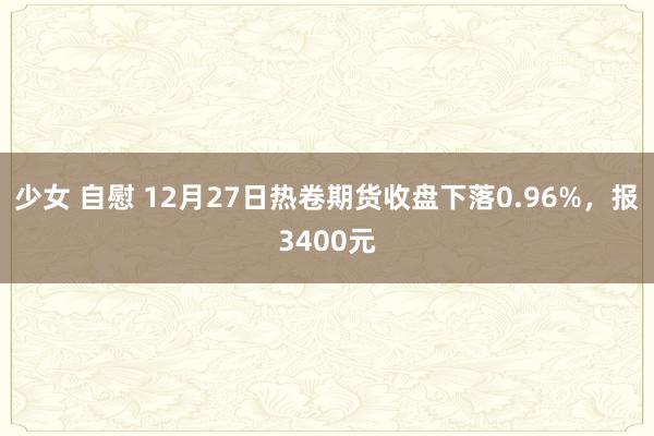 少女 自慰 12月27日热卷期货收盘下落0.96%，报3400元