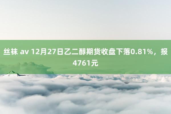 丝袜 av 12月27日乙二醇期货收盘下落0.81%，报4761元