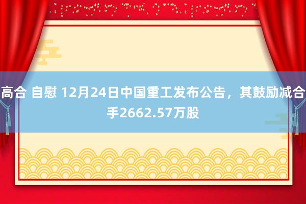 高合 自慰 12月24日中国重工发布公告，其鼓励减合手2662.57万股