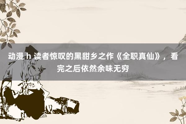 动漫 h 读者惊叹的黑甜乡之作《全职真仙》，看完之后依然余味无穷