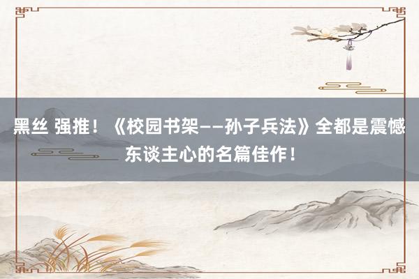 黑丝 强推！《校园书架――孙子兵法》全都是震憾东谈主心的名篇佳作！