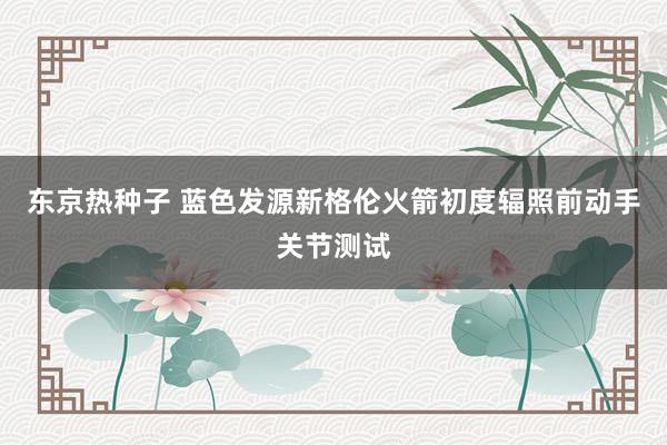 东京热种子 蓝色发源新格伦火箭初度辐照前动手关节测试