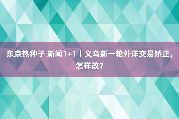 东京热种子 新闻1+1丨义乌新一轮外洋交易矫正，怎样改？