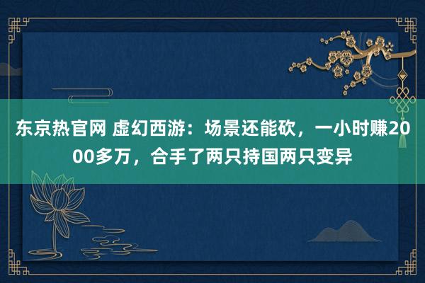 东京热官网 虚幻西游：场景还能砍，一小时赚2000多万，合手了两只持国两只变异