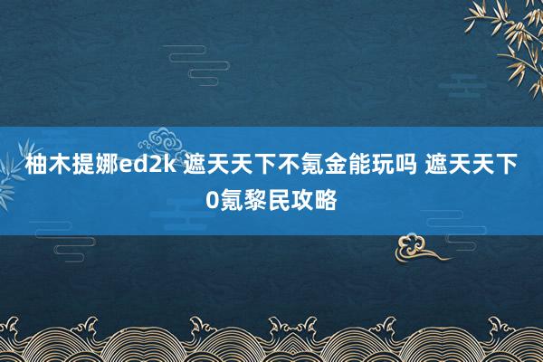 柚木提娜ed2k 遮天天下不氪金能玩吗 遮天天下0氪黎民攻略