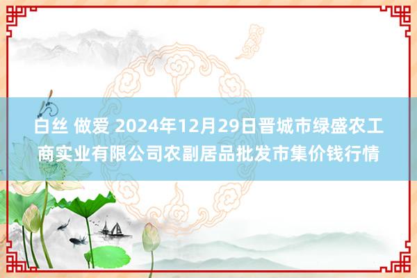 白丝 做爱 2024年12月29日晋城市绿盛农工商实业有限公司农副居品批发市集价钱行情