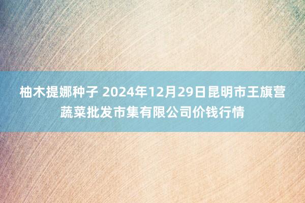 柚木提娜种子 2024年12月29日昆明市王旗营蔬菜批发市集有限公司价钱行情