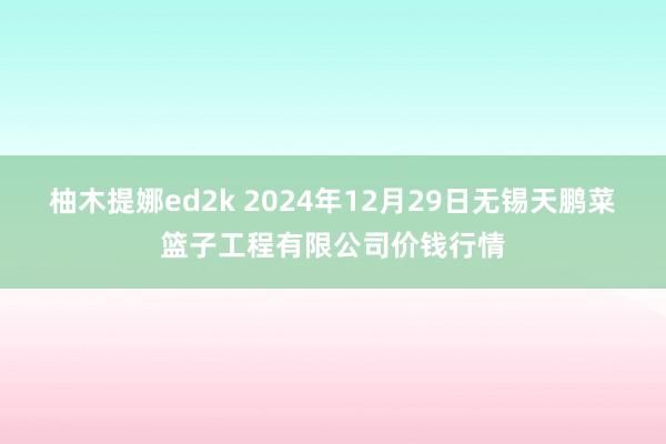 柚木提娜ed2k 2024年12月29日无锡天鹏菜篮子工程有限公司价钱行情