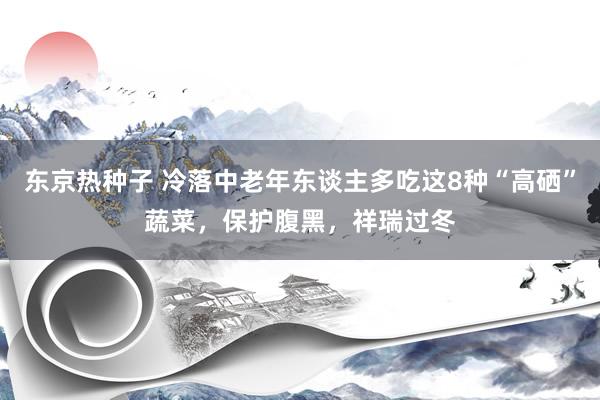 东京热种子 冷落中老年东谈主多吃这8种“高硒”蔬菜，保护腹黑，祥瑞过冬