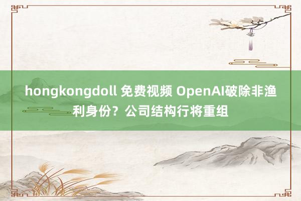 hongkongdoll 免费视频 OpenAI破除非渔利身份？公司结构行将重组