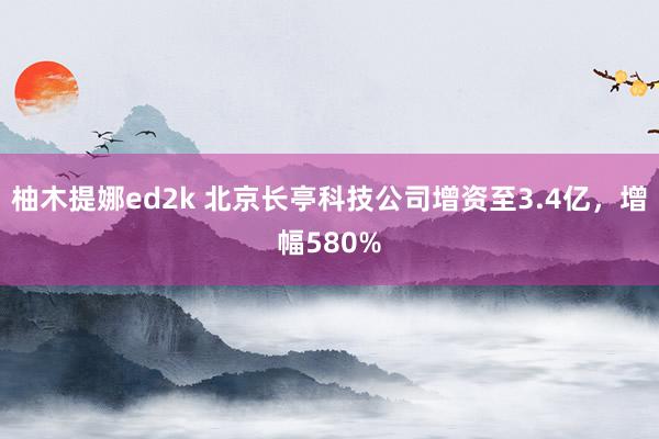 柚木提娜ed2k 北京长亭科技公司增资至3.4亿，增幅580%