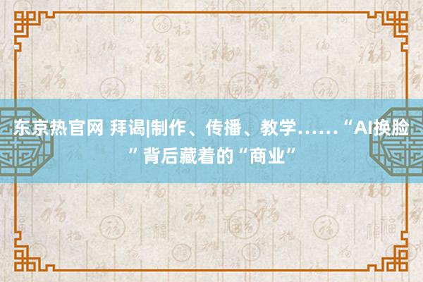 东京热官网 拜谒|制作、传播、教学……“AI换脸”背后藏着的“商业”