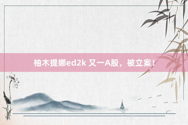 柚木提娜ed2k 又一A股，被立案！