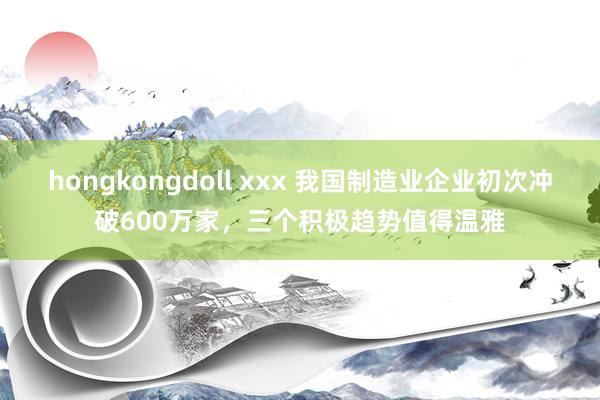 hongkongdoll xxx 我国制造业企业初次冲破600万家，三个积极趋势值得温雅