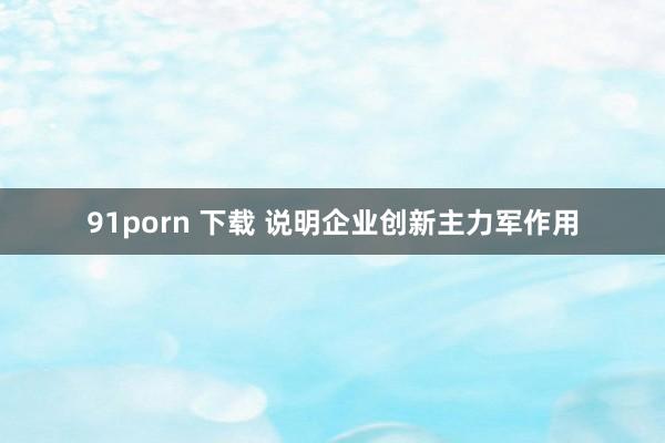 91porn 下载 说明企业创新主力军作用