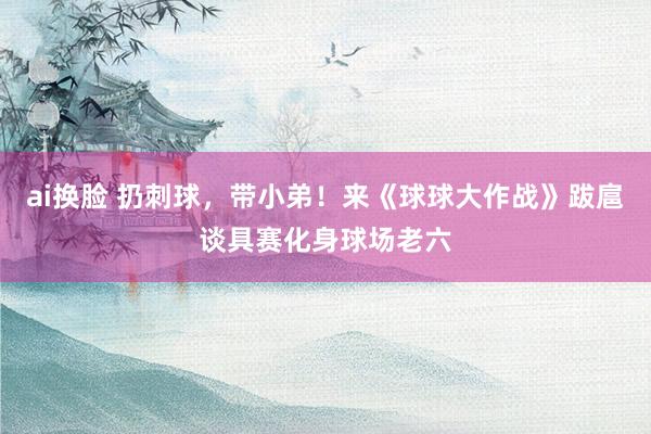 ai换脸 扔刺球，带小弟！来《球球大作战》跋扈谈具赛化身球场老六