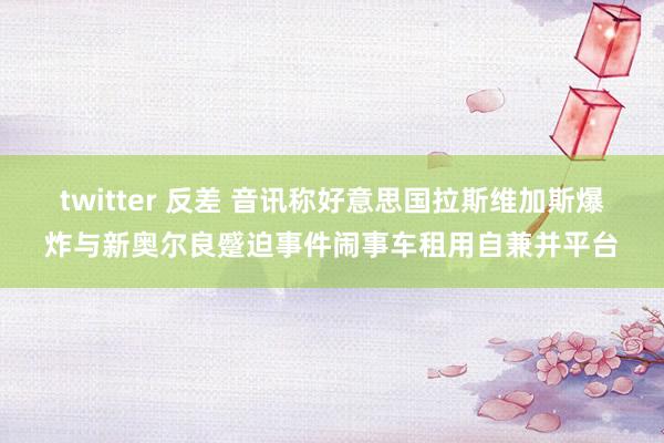 twitter 反差 音讯称好意思国拉斯维加斯爆炸与新奥尔良蹙迫事件闹事车租用自兼并平台