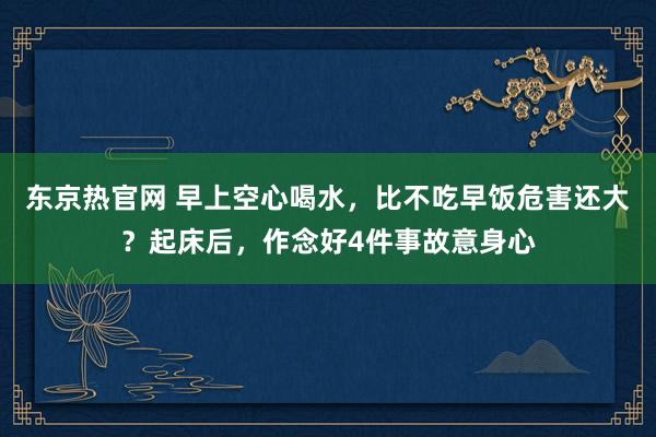 东京热官网 早上空心喝水，比不吃早饭危害还大？起床后，作念好4件事故意身心