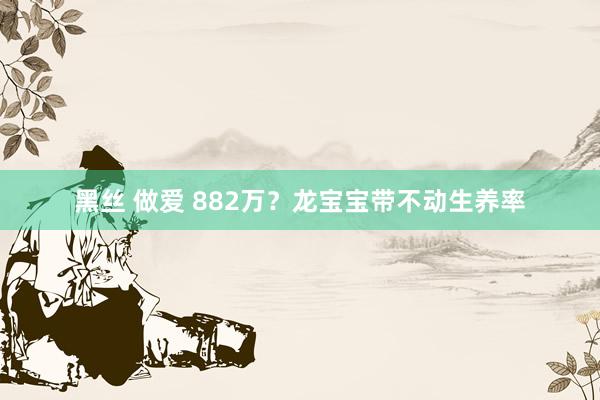 黑丝 做爱 882万？龙宝宝带不动生养率