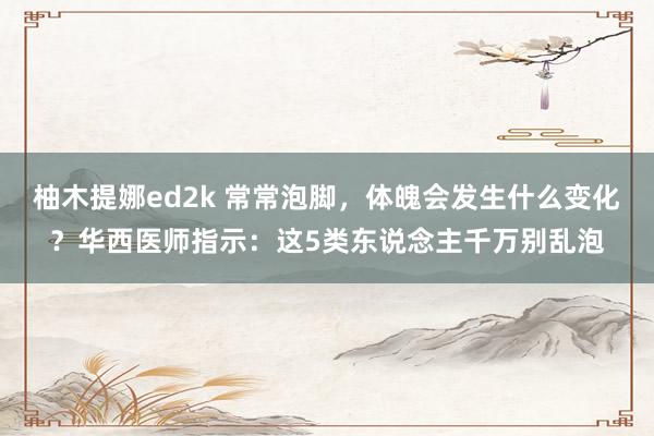 柚木提娜ed2k 常常泡脚，体魄会发生什么变化？华西医师指示：这5类东说念主千万别乱泡