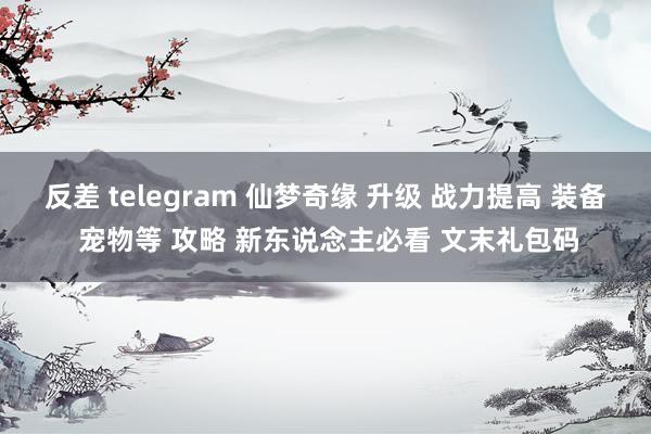 反差 telegram 仙梦奇缘 升级 战力提高 装备 宠物等 攻略 新东说念主必看 文末礼包码