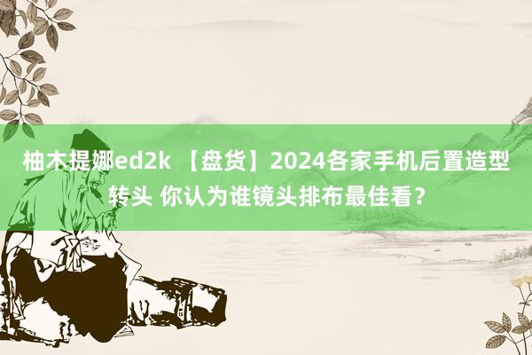 柚木提娜ed2k 【盘货】2024各家手机后置造型转头 你认为谁镜头排布最佳看？