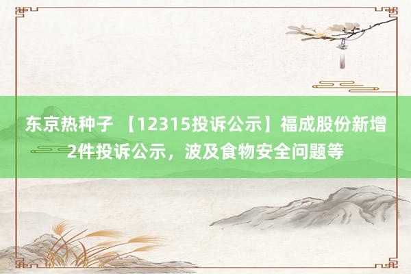 东京热种子 【12315投诉公示】福成股份新增2件投诉公示，波及食物安全问题等