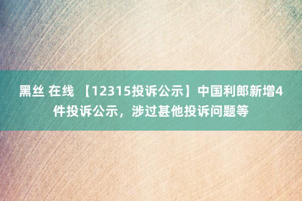 黑丝 在线 【12315投诉公示】中国利郎新增4件投诉公示，涉过甚他投诉问题等