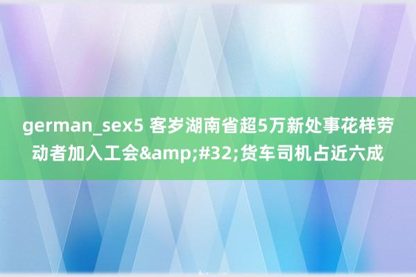 german_sex5 客岁湖南省超5万新处事花样劳动者加入工会&#32;货车司机占近六成