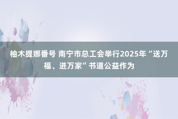 柚木提娜番号 南宁市总工会举行2025年“送万福、进万家”书道公益作为